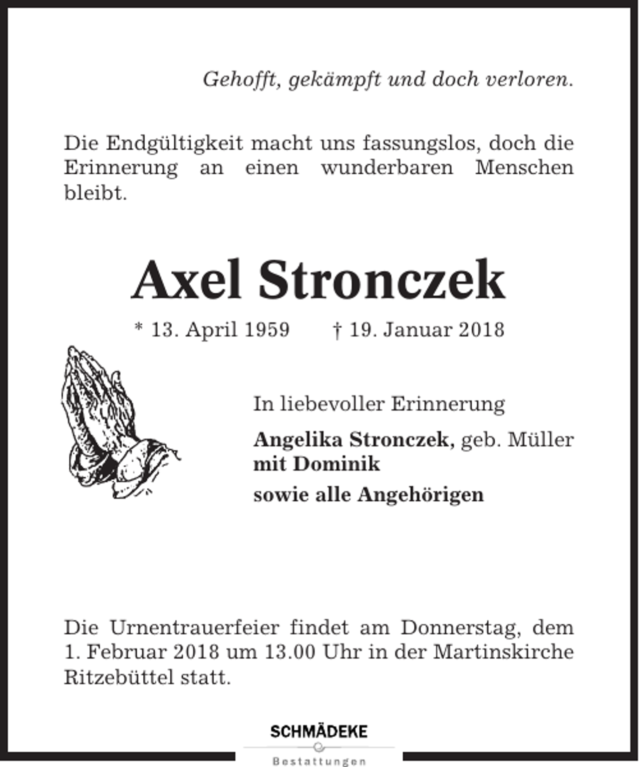 <p>Gehofft, gekämpft und doch verloren.<br />Die Endgültigkeit macht uns fassungslos, doch die<br />Erinnerung an einen wunderbaren Menschen<br />bleibt.</p><p>Axel Stronczek<br />* 13. April 1959</p><p>† 19. Januar 2018</p><p>In liebevoller Erinnerung<br />Angelika Stronczek, geb. Müller<br />mit Dominik<br />sowie alle Angehörigen</p><p>Die Urnentrauerfeier findet am Donnerstag, dem<br />1. Februar 2018 um 13.00 Uhr in der Martinskirche<br />Ritzebüttel statt.</p>