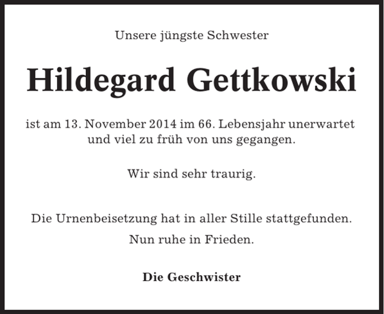 <p>Unsere jüngste Schwester</p><p>Hildegard Gettkowski<br />ist am 13. November 2014 im 66. Lebensjahr unerwartet<br />und viel zu früh von uns gegangen.<br />Wir sind sehr traurig.</p><p>Die Urnenbeisetzung hat in aller Stille stattgefunden.<br />Nun ruhe in Frieden.<br />Die Geschwister</p>