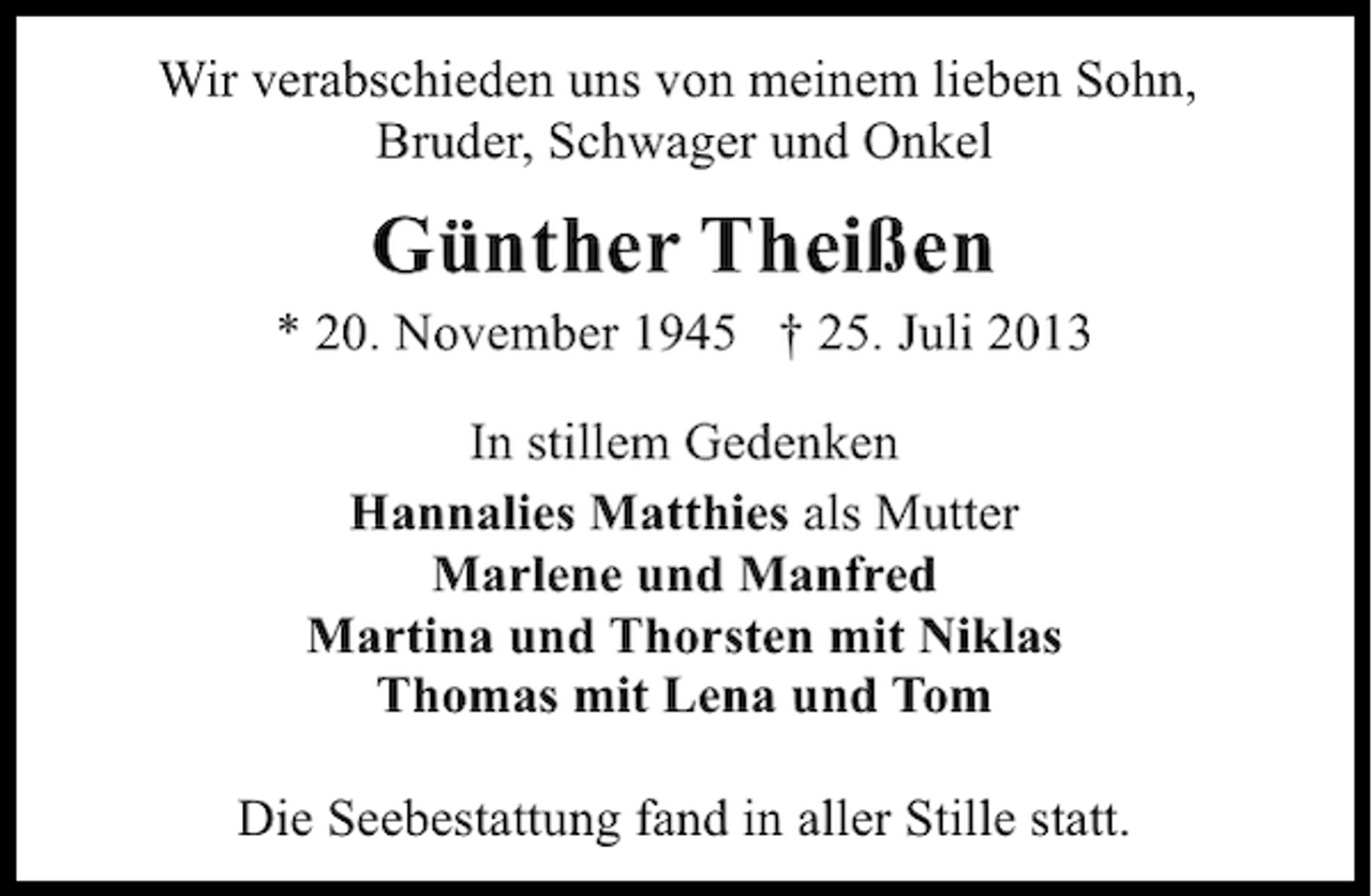 <p>Wir verabschieden uns von meinem lieben Sohn,<br />Bruder, Schwager und Onkel</p><p>Günther Theißen</p><p>* 20. November 1945 † 25. Juli 2013<br />In stillem Gedenken<br />Hannalies Matthies als Mutter<br />Marlene und Manfred<br />Martina und Thorsten mit Niklas<br />Thomas mit Lena und Tom<br />Die Seebestattung fand in aller Stille statt.</p>