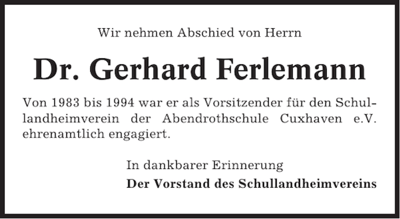 <p>Wir nehmen Abschied von Herrn</p><p>Dr. Gerhard Ferlemann<br />Von 1983 bis 1994 war er als Vorsitzender für den Schullandheimverein der Abendrothschule Cuxhaven e.V.<br />ehrenamtlich engagiert.<br />In dankbarer Erinnerung<br />Der Vorstand des Schullandheimvereins</p>