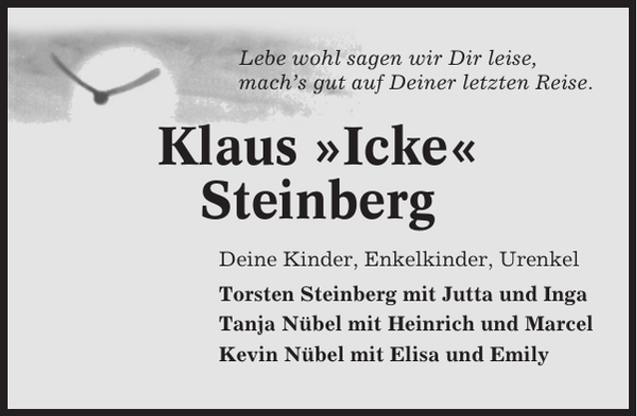 <p>Lebe wohl sagen wir Dir leise,<br />mach’s gut auf Deiner letzten Reise.</p><p>Klaus »Icke«<br />Steinberg<br />Deine Kinder, Enkelkinder, Urenkel<br />Torsten Steinberg mit Jutta und Inga<br />Tanja Nübel mit Heinrich und Marcel<br />Kevin Nübel mit Elisa und Emily</p>