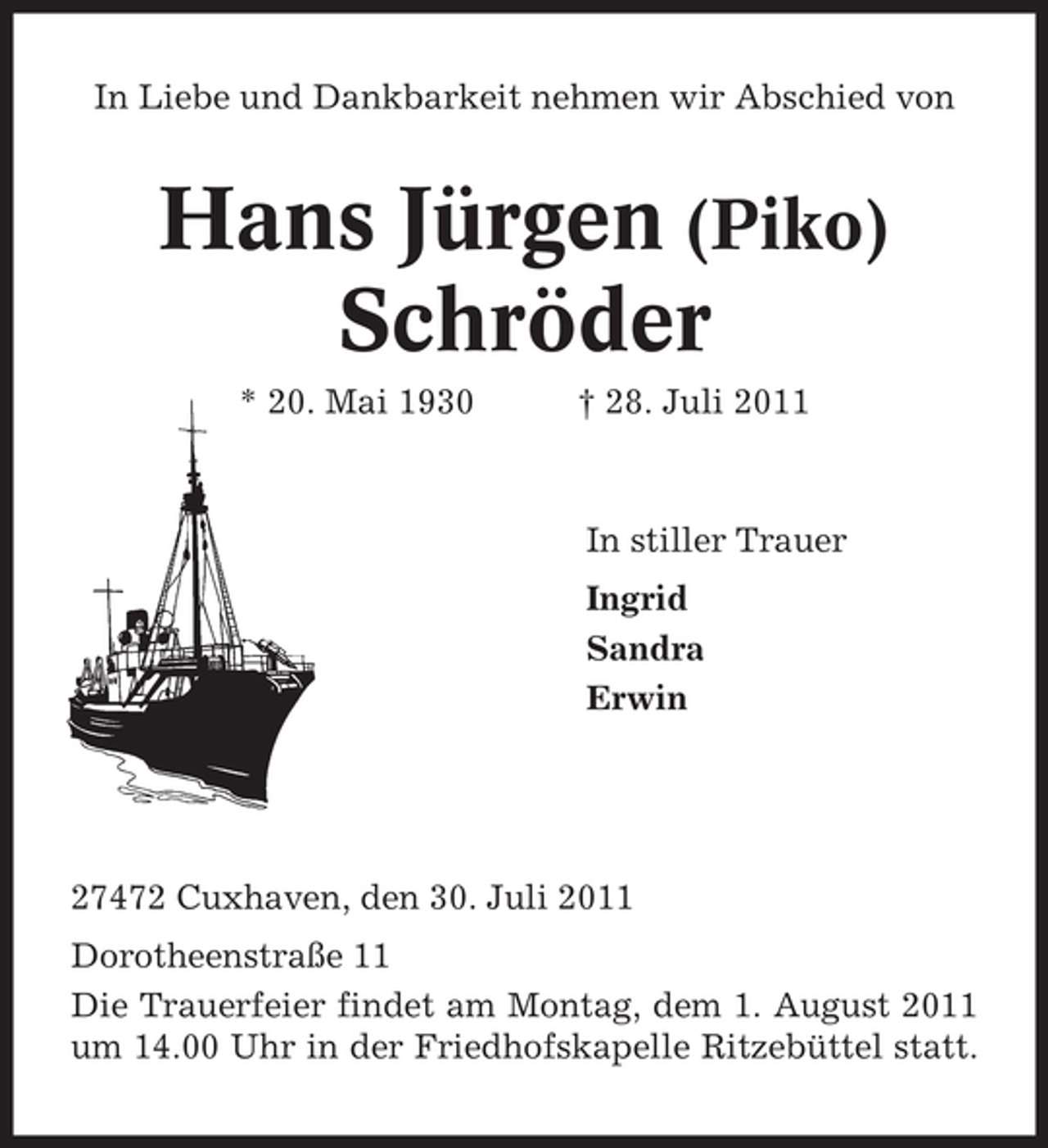 <p>In Liebe und Dankbarkeit nehmen wir Abschied von</p><p>Hans Jürgen (Piko)<br />Schröder<br />* 20. Mai 1930</p><p>† 28. Juli 2011</p><p>In stiller Trauer<br />Ingrid<br />Sandra<br />Erwin</p><p>27472 Cuxhaven, den 30. Juli 2011<br />Dorotheenstraße 11<br />Die Trauerfeier findet am Montag, dem 1. August 2011<br />um 14.00 Uhr in der Friedhofskapelle Ritzebüttel statt.</p>