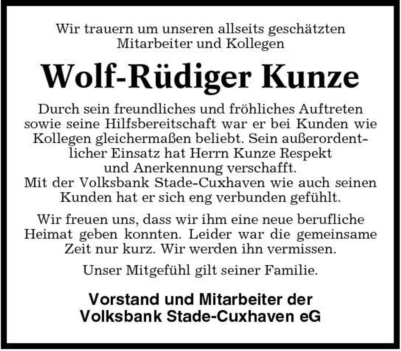 <p>Wir trauern um unseren allseits geschätzten Mitarbeiter und Kollegen</p><p>Wolf-Rüdiger Kunze<br />Durch sein freundliches und fröhliches Auftreten sowie seine Hilfsbereitschaft war er bei Kunden wie Kollegen gleichermaßen beliebt. Sein außerordentlicher Einsatz hat Herrn Kunze Respekt und Anerkennung verschafft. Mit der Volksbank Stade-Cuxhaven wie auch seinen Kunden hat er sich eng verbunden gefühlt. Wir freuen uns, dass wir ihm eine neue berufliche Heimat geben konnten. Leider war die gemeinsame Zeit nur kurz. Wir werden ihn vermissen. Unser Mitgefühl gilt seiner Familie.</p><p>Vorstand und Mitarbeiter der Volksbank Stade-Cuxhaven eG</p>