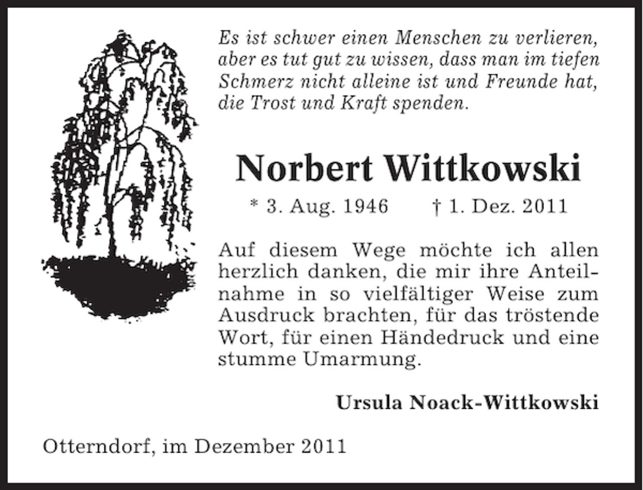 <p>Es ist schwer einen Menschen zu verlieren,<br />aber es tut gut zu wissen, dass man im tiefen<br />Schmerz nicht alleine ist und Freunde hat,<br />die Trost und Kraft spenden.</p><p>Norbert Wittkowski<br />* 3. Aug. 1946</p><p>† 1. Dez. 2011</p><p>Auf diesem Wege möchte ich allen<br />herzlich danken, die mir ihre Anteilnahme in so vielfältiger Weise zum<br />Ausdruck brachten, für das tröstende<br />Wort, für einen Händedruck und eine<br />stumme Umarmung.<br />Ursula Noack-Wittkowski<br />Otterndorf, im Dezember 2011</p>