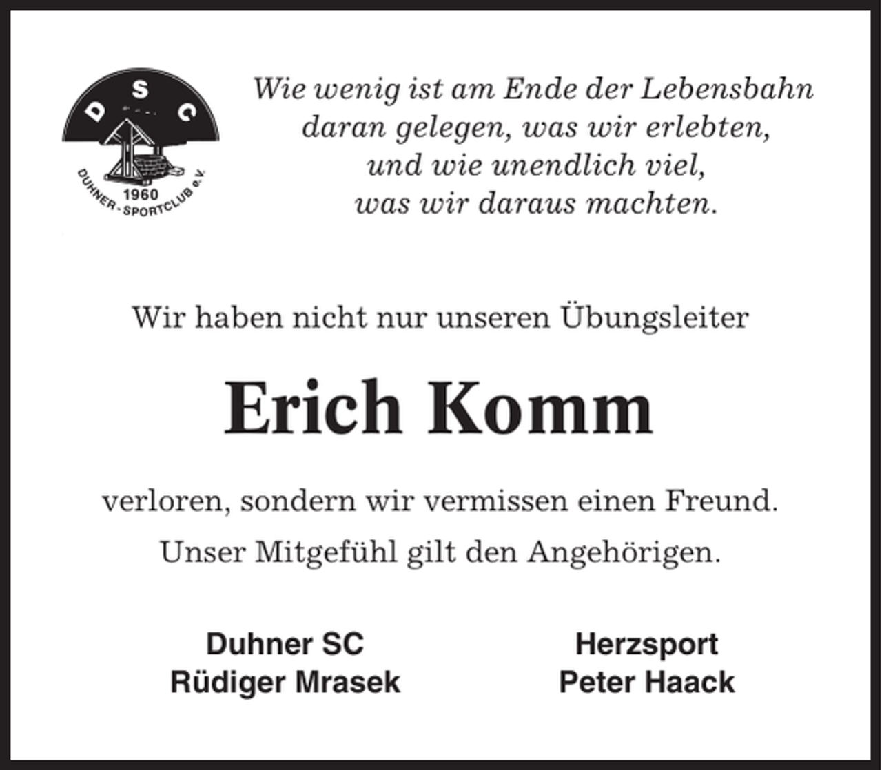 <p>Wie wenig ist am Ende der Lebensbahn<br />daran gelegen, was wir erlebten,<br />und wie unendlich viel,<br />was wir daraus machten.</p><p>Wir haben nicht nur unseren Übungsleiter</p><p>Erich Komm<br />verloren, sondern wir vermissen einen Freund.<br />Unser Mitgefühl gilt den Angehörigen.<br />Duhner SC<br />Rüdiger Mrasek</p><p>Herzsport<br />Peter Haack</p>