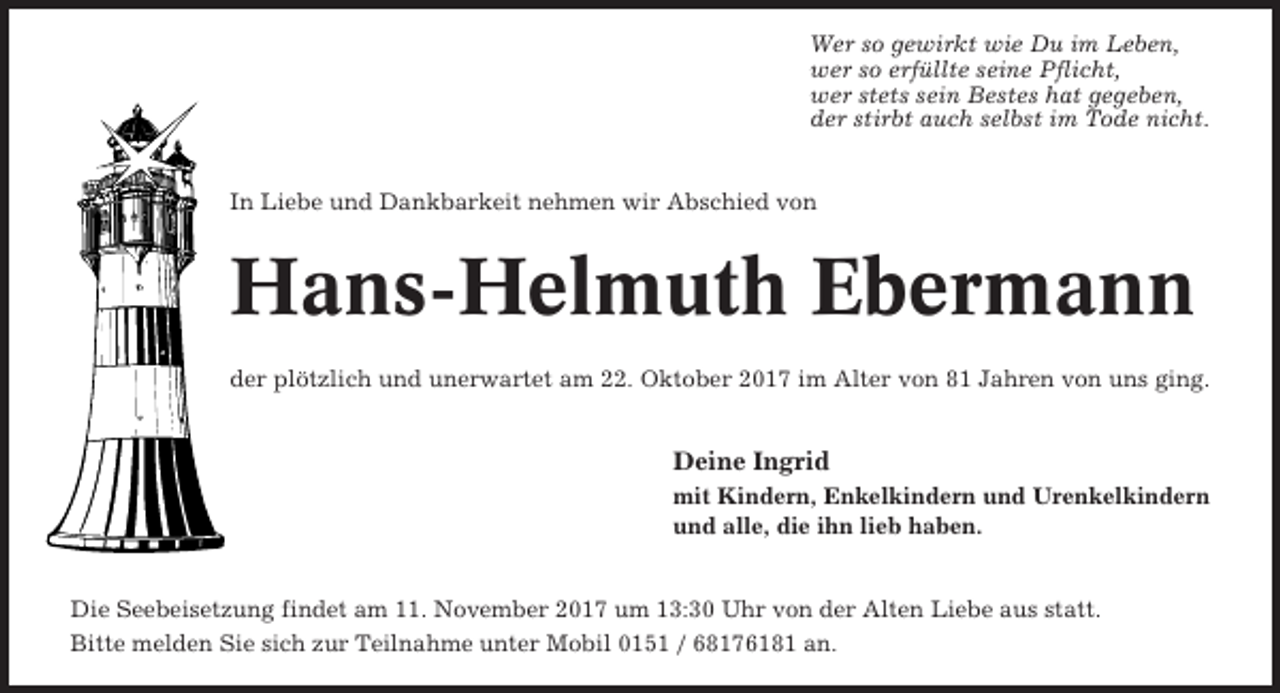<p>Wer so gewirkt wie Du im Leben,<br />wer so erfüllte seine Pflicht,<br />wer stets sein Bestes hat gegeben,<br />der stirbt auch selbst im Tode nicht.</p><p>In Liebe und Dankbarkeit nehmen wir Abschied von</p><p>Hans-Helmuth Ebermann<br />der plötzlich und unerwartet am 22. Oktober 2017 im Alter von 81 Jahren von uns ging.</p><p>Deine Ingrid<br />mit Kindern, Enkelkindern und Urenkelkindern<br />und alle, die ihn lieb haben.</p><p>Die Seebeisetzung findet am 11. November 2017 um 13:30 Uhr von der Alten Liebe aus statt.<br />Bitte melden Sie sich zur Teilnahme unter Mobil 0151 / 68176181 an.</p>
