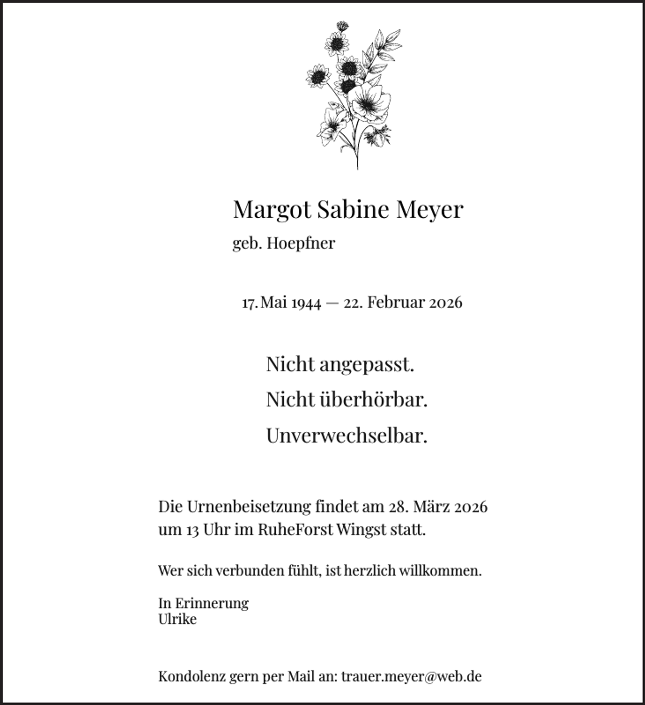 <p>Margot Sabine Meyer<br />geb. Hoepfner<br />17. Mai 1944 — 22. Februar 2026</p><p>Nicht angepasst.<br />Nicht überhörbar.<br />Unverwechselbar.<br />Die Urnenbeisetzung findet am 28. März 2026<br />um 13 Uhr im RuheForst Wingst statt.<br />Wer sich verbunden fühlt, ist herzlich willkommen.<br />In Erinnerung<br />Ulrike</p><p>Kondolenz gern per Mail an: trauer.meyer@web.de</p>