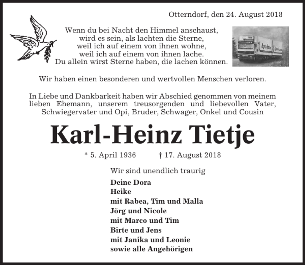 <p>Otterndorf, den 24. August 2018<br />Wenn du bei Nacht den Himmel anschaust,<br />wird es sein, als lachten die Sterne,<br />weil ich auf einem von ihnen wohne,<br />weil ich auf einem von ihnen lache.<br />Du allein wirst Sterne haben, die lachen können.<br />Wir haben einen besonderen und wertvollen Menschen verloren.<br />In Liebe und Dankbarkeit haben wir Abschied genommen von meinem<br />lieben Ehemann, unserem treusorgenden und liebevollen Vater,<br />Schwiegervater und Opi, Bruder, Schwager, Onkel und Cousin</p><p>Karl-Heinz Tietje<br />* 5. April 1936</p><p>† 17. August 2018</p><p>Wir sind unendlich traurig<br />Deine Dora<br />Heike<br />mit Rabea, Tim und Malla<br />Jörg und Nicole<br />mit Marco und Tim<br />Birte und Jens<br />mit Janika und Leonie<br />sowie alle Angehörigen</p>