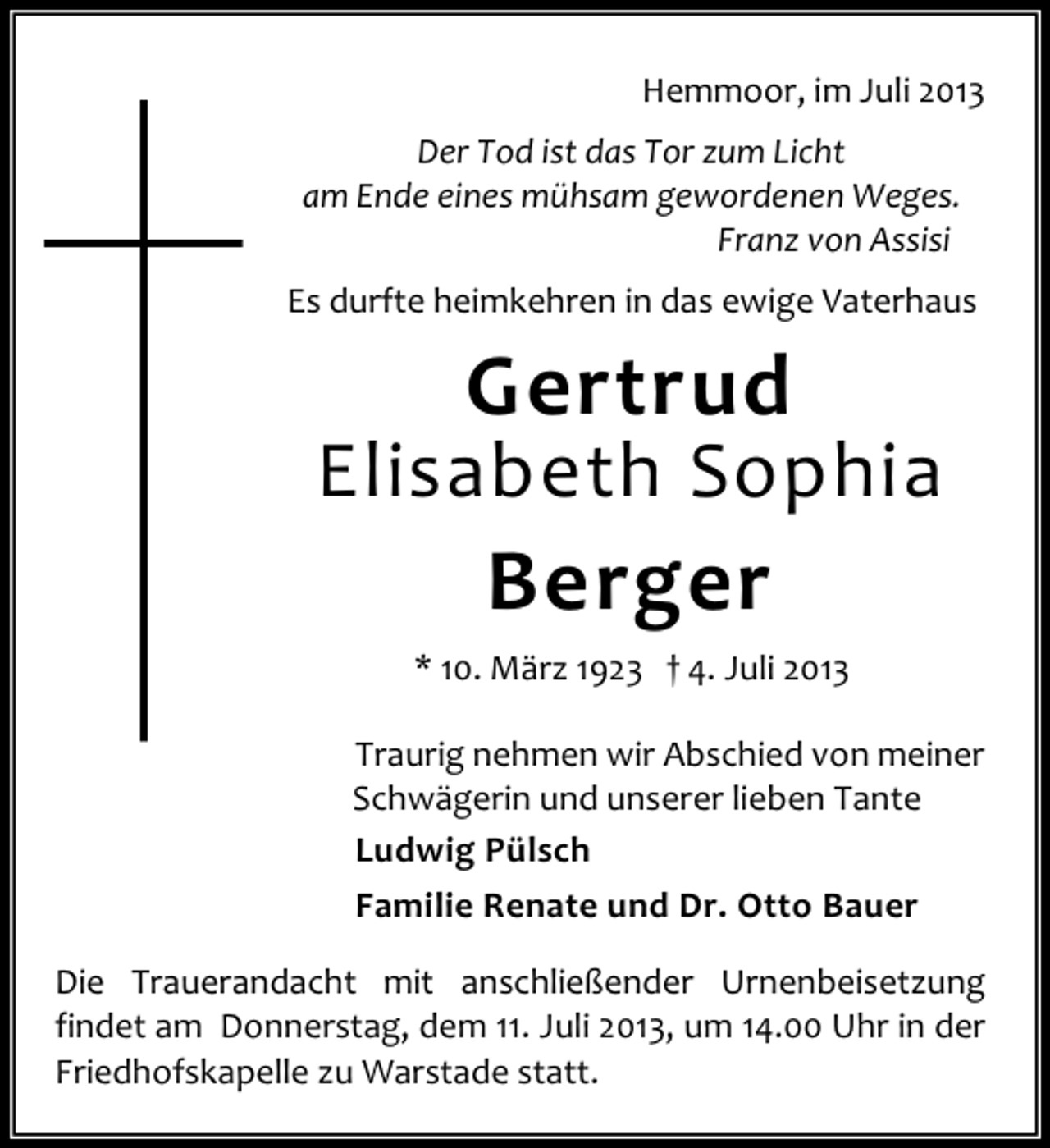 <p>Hemmoor, im Juli 2013<br />Der Tod ist das Tor zum Licht<br />am Ende eines mühsam gewordenen Weges.<br />Franz von Assisi<br />Es durfte heimkehren in das ewige Vaterhaus</p><p>Gertrud</p><p>Elisabeth Sophia</p><p>Berger<br />* 10. März 1923 † 4. Juli 2013<br />Traurig nehmen wir Abschied von meiner<br />Schwägerin und unserer lieben Tante<br />Ludwig Pülsch<br />Familie Renate und Dr. Otto Bauer<br />Die Trauerandacht mit anschließender Urnenbeisetzung<br />findet am Donnerstag, dem 11. Juli 2013, um 14.00 Uhr in der<br />Friedhofskapelle zu Warstade statt.</p>