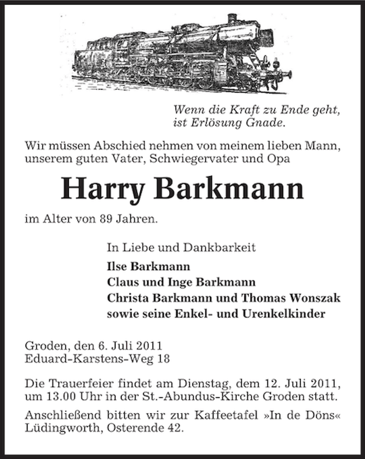 <p>Wenn die Kraft zu Ende geht,<br />ist Erlösung Gnade.<br />Wir müssen Abschied nehmen von meinem lieben Mann,<br />unserem guten Vater, Schwiegervater und Opa</p><p>Harry Barkmann<br />im Alter von 89 Jahren.<br />In Liebe und Dankbarkeit<br />Ilse Barkmann<br />Claus und Inge Barkmann<br />Christa Barkmann und Thomas Wonszak<br />sowie seine Enkel- und Urenkelkinder<br />Groden, den 6. Juli 2011<br />Eduard-Karstens-Weg 18<br />Die Trauerfeier findet am Dienstag, dem 12. Juli 2011,<br />um 13.00 Uhr in der St.-Abundus-Kirche Groden statt.<br />Anschließend bitten wir zur Kaffeetafel »In de Döns«<br />Lüdingworth, Osterende 42.</p>