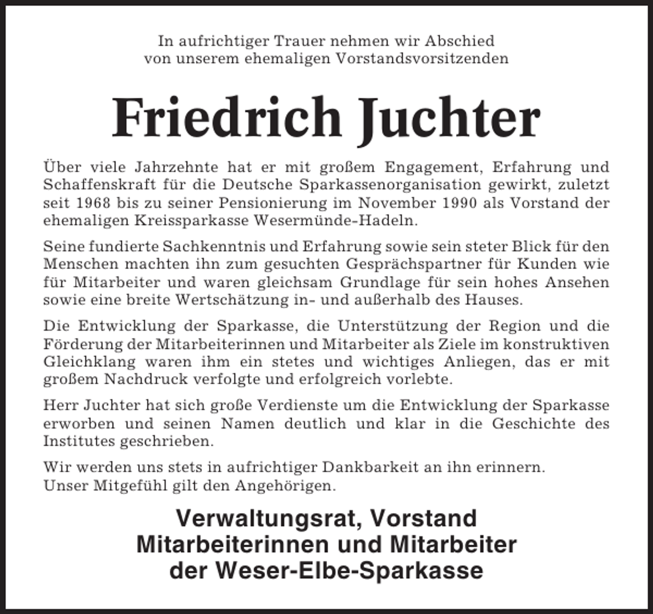 <p>In aufrichtiger Trauer nehmen wir Abschied<br />von unserem ehemaligen Vorstandsvorsitzenden</p><p>Friedrich Juchter<br />Über viele Jahrzehnte hat er mit großem Engagement, Erfahrung und<br />Schaffenskraft für die Deutsche Sparkassenorganisation gewirkt, zuletzt<br />seit 1968 bis zu seiner Pensionierung im November 1990 als Vorstand der<br />ehemaligen Kreissparkasse Wesermünde-Hadeln.<br />Seine fundierte Sachkenntnis und Erfahrung sowie sein steter Blick für den<br />Menschen machten ihn zum gesuchten Gesprächspartner für Kunden wie<br />für Mitarbeiter und waren gleichsam Grundlage für sein hohes Ansehen<br />sowie eine breite Wertschätzung in- und außerhalb des Hauses.<br />Die Entwicklung der Sparkasse, die Unterstützung der Region und die<br />Förderung der Mitarbeiterinnen und Mitarbeiter als Ziele im konstruktiven<br />Gleichklang waren ihm ein stetes und wichtiges Anliegen, das er mit<br />großem Nachdruck verfolgte und erfolgreich vorlebte.<br />Herr Juchter hat sich große Verdienste um die Entwicklung der Sparkasse<br />erworben und seinen Namen deutlich und klar in die Geschichte des<br />Institutes geschrieben.<br />Wir werden uns stets in aufrichtiger Dankbarkeit an ihn erinnern.<br />Unser Mitgefühl gilt den Angehörigen.</p><p>Verwaltungsrat, Vorstand<br />Mitarbeiterinnen und Mitarbeiter<br />der Weser-Elbe-Sparkasse</p>