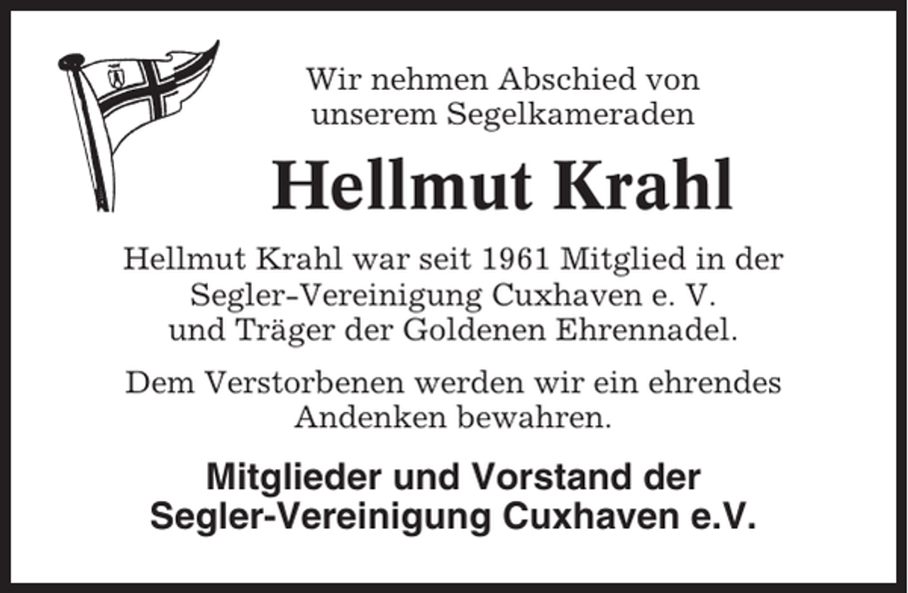 <p>Wir nehmen Abschied von<br />unserem Segelkameraden</p><p>Hellmut Krahl<br />Hellmut Krahl war seit 1961 Mitglied in der<br />Segler-Vereinigung Cuxhaven e. V.<br />und Träger der Goldenen Ehrennadel.<br />Dem Verstorbenen werden wir ein ehrendes<br />Andenken bewahren.</p><p>Mitglieder und Vorstand der<br />Segler-Vereinigung Cuxhaven e.V.</p>