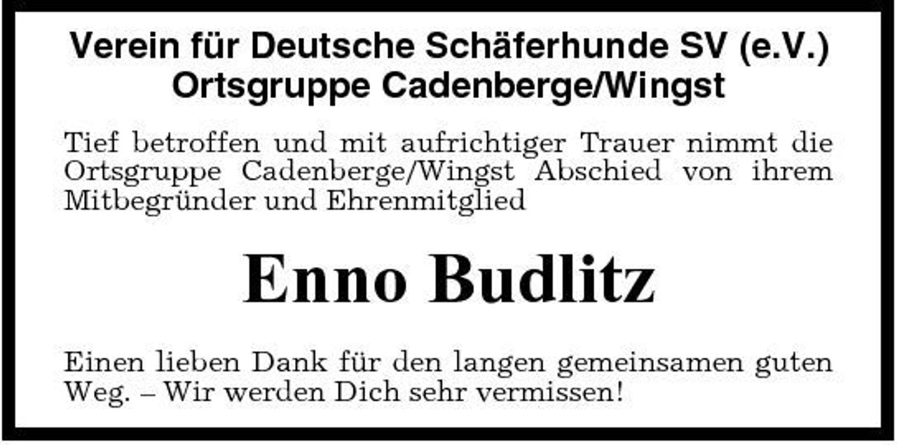 <p>Verein für Deutsche Schäferhunde SV (e.V.) Ortsgruppe Cadenberge/Wingst<br />Tief betroffen und mit aufrichtiger Trauer nimmt die Ortsgruppe Cadenberge/Wingst Abschied von ihrem Mitbegründer und Ehrenmitglied</p><p>Enno Budlitz<br />Einen lieben Dank für den langen gemeinsamen guten Weg. – Wir werden Dich sehr vermissen!</p>