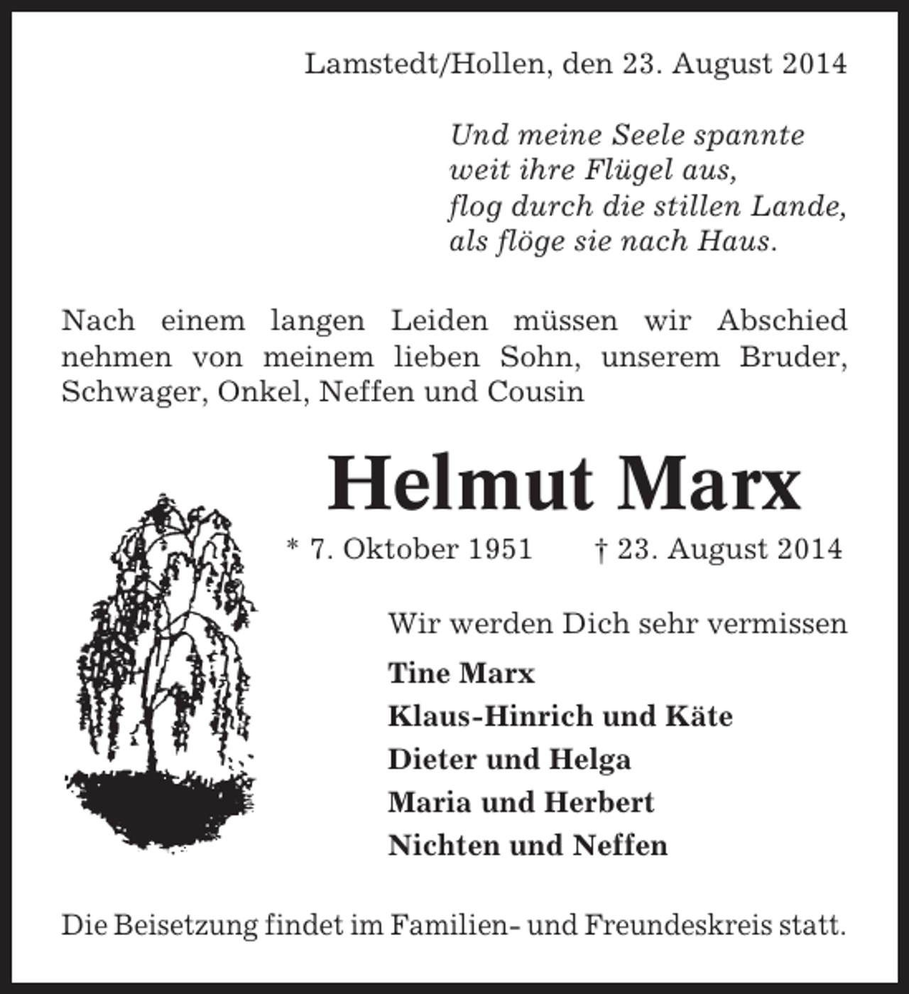 <p>Lamstedt/Hollen, den 23. August 2014<br />Und meine Seele spannte<br />weit ihre Flügel aus,<br />flog durch die stillen Lande,<br />als flöge sie nach Haus.<br />Nach einem langen Leiden müssen wir Abschied<br />nehmen von meinem lieben Sohn, unserem Bruder,<br />Schwager, Onkel, Neffen und Cousin</p><p>Helmut Marx<br />* 7. Oktober 1951</p><p>† 23. August 2014</p><p>Wir werden Dich sehr vermissen<br />Tine Marx<br />Klaus-Hinrich und Käte<br />Dieter und Helga<br />Maria und Herbert<br />Nichten und Neffen<br />Die Beisetzung findet im Familien- und Freundeskreis statt.</p>