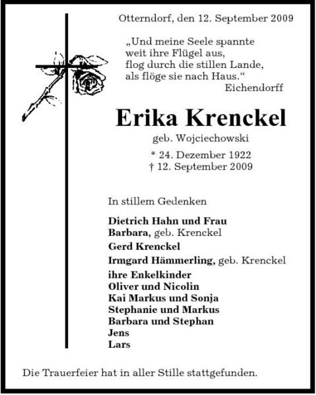 <p>Otterndorf, den 12. September 2009 „Und meine Seele spannte weit ihre Flügel aus, flog durch die stillen Lande, als flöge sie nach Haus.“ Eichendorff</p><p>Erika Krenckel<br />geb. Wojciechowski * 24. Dezember 1922 † 12. September 2009 In stillem Gedenken Dietrich Hahn und Frau Barbara, geb. Krenckel Gerd Krenckel Irmgard Hämmerling, geb. Krenckel ihre Enkelkinder Oliver und Nicolin Kai Markus und Sonja Stephanie und Markus Barbara und Stephan Jens Lars Die Trauerfeier hat in aller Stille stattgefunden.</p>