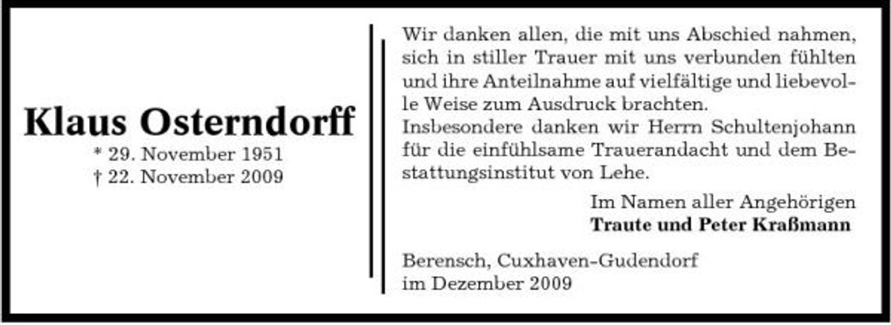 <p>Klaus Osterndorff<br />* 29. November 1951 † 22. November 2009</p><p>Wir danken allen, die mit uns Abschied nahmen, sich in stiller Trauer mit uns verbunden fühlten und ihre Anteilnahme auf vielfältige und liebevolle Weise zum Ausdruck brachten. Insbesondere danken wir Herrn Schultenjohann für die einfühlsame Trauerandacht und dem Bestattungsinstitut von Lehe. Im Namen aller Angehörigen Traute und Peter Kraßmann Berensch, Cuxhaven-Gudendorf im Dezember 2009</p>