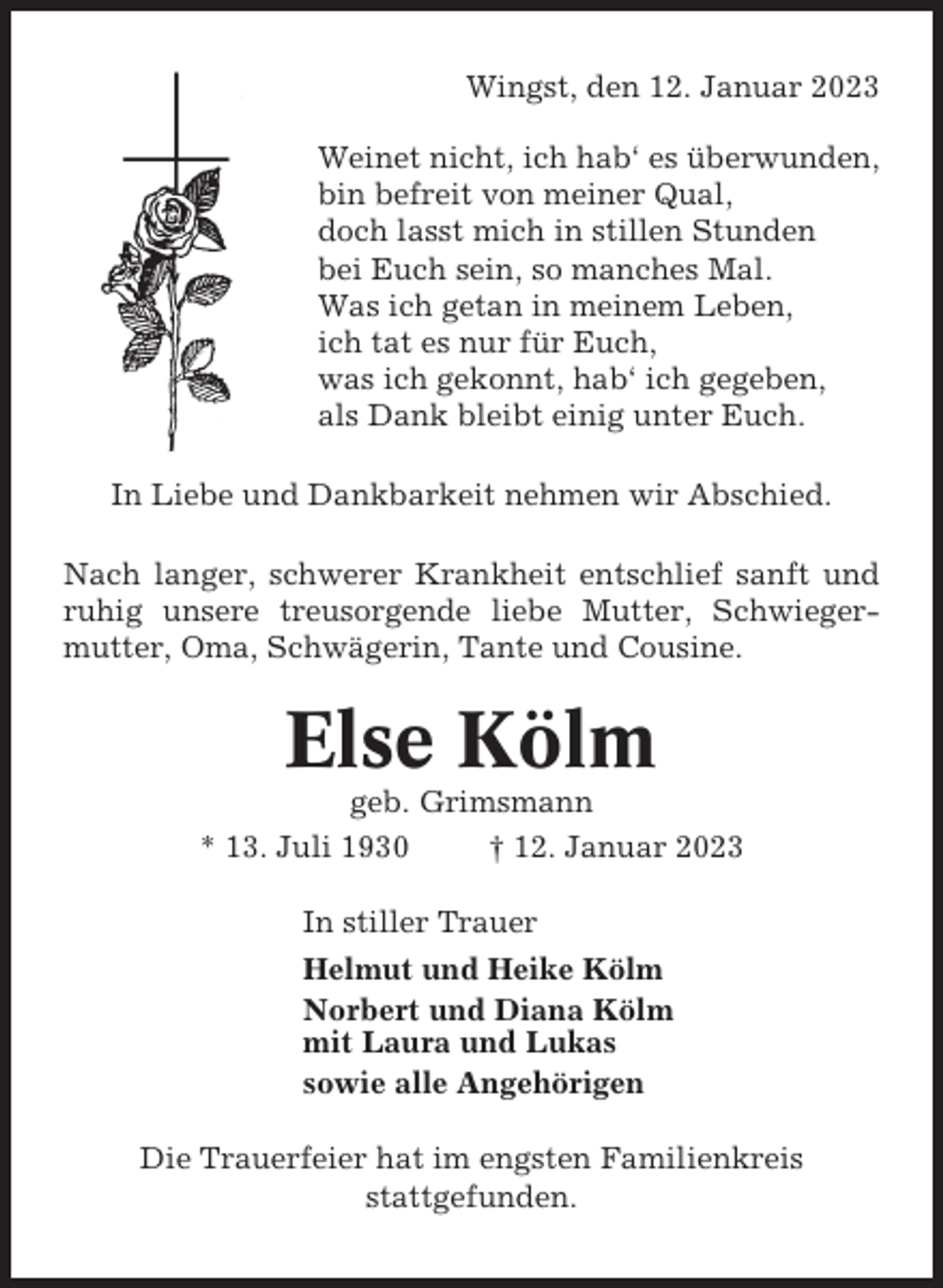 <p>Wingst, den 12. Januar 2023<br />Weinet nicht, ich hab‘ es überwunden,<br />bin befreit von meiner Qual,<br />doch lasst mich in stillen Stunden<br />bei Euch sein, so manches Mal.<br />Was ich getan in meinem Leben,<br />ich tat es nur für Euch,<br />was ich gekonnt, hab‘ ich gegeben,<br />als Dank bleibt einig unter Euch.<br />In Liebe und Dankbarkeit nehmen wir Abschied.<br />Nach langer, schwerer Krankheit entschlief sanft und<br />ruhig unsere treusorgende liebe Mutter, Schwiegermutter, Oma, Schwägerin, Tante und Cousine.</p><p>Else Kölm<br />geb. Grimsmann<br />* 13. Juli 1930<br />† 12. Januar 2023<br />In stiller Trauer<br />Helmut und Heike Kölm<br />Norbert und Diana Kölm<br />mit Laura und Lukas<br />sowie alle Angehörigen<br />Die Trauerfeier hat im engsten Familienkreis<br />stattgefunden.</p>