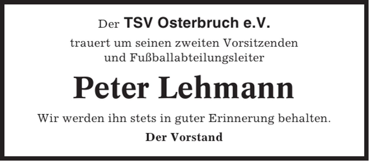 <p>Der</p><p>TSV Osterbruch e.V.</p><p>trauert um seinen zweiten Vorsitzenden<br />und Fußballabteilungsleiter</p><p>Peter Lehmann<br />Wir werden ihn stets in guter Erinnerung behalten.<br />Der Vorstand</p>
