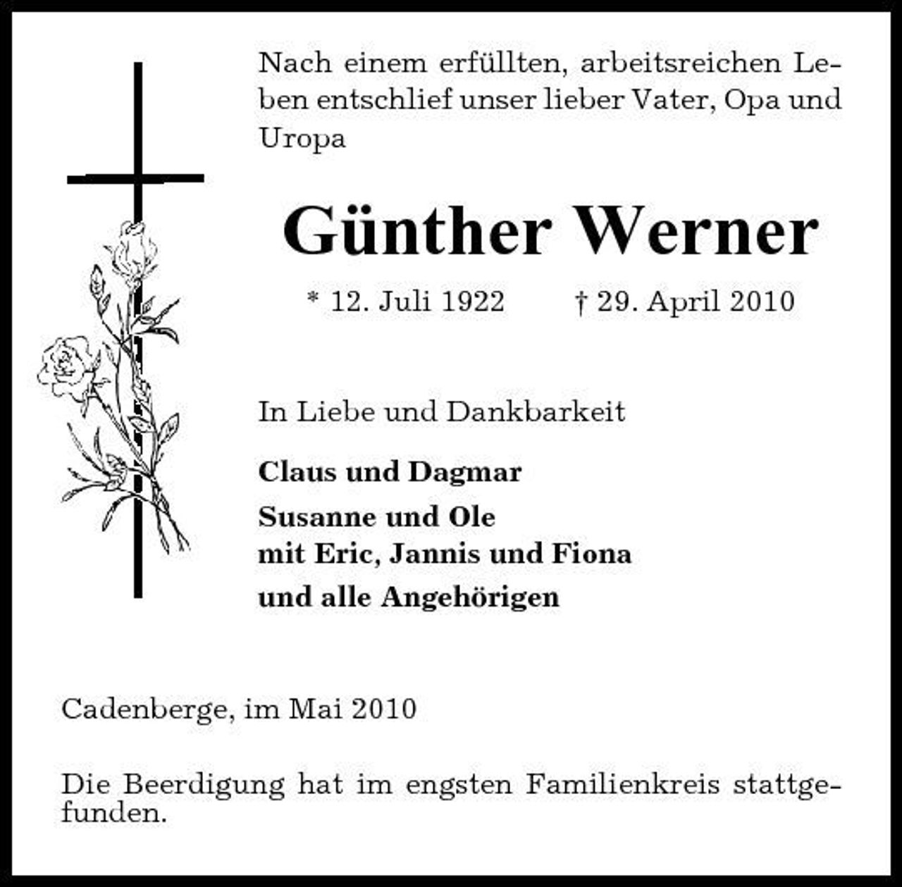 <p>Nach einem erfüllten, arbeitsreichen Leben entschlief unser lieber Vater, Opa und Uropa</p><p>Günther Werner<br />* 12. Juli 1922 † 29. April 2010 In Liebe und Dankbarkeit Claus und Dagmar Susanne und Ole mit Eric, Jannis und Fiona und alle Angehörigen</p><p>Cadenberge, im Mai 2010 Die Beerdigung hat im engsten Familienkreis stattgefunden.</p>