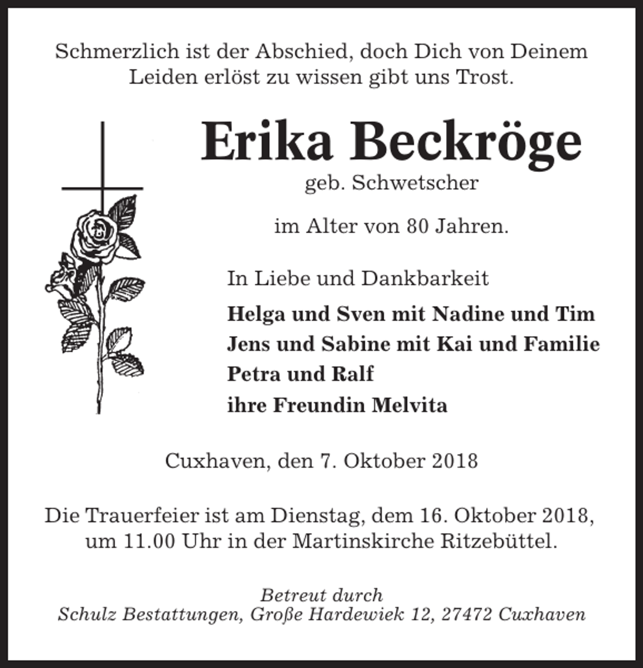 <p>Schmerzlich ist der Abschied, doch Dich von Deinem<br />Leiden erlöst zu wissen gibt uns Trost.</p><p>Erika Beckröge<br />geb. Schwetscher<br />im Alter von 80 Jahren.<br />In Liebe und Dankbarkeit<br />Helga und Sven mit Nadine und Tim<br />Jens und Sabine mit Kai und Familie<br />Petra und Ralf<br />ihre Freundin Melvita<br />Cuxhaven, den 7. Oktober 2018<br />Die Trauerfeier ist am Dienstag, dem 16. Oktober 2018,<br />um 11.00 Uhr in der Martinskirche Ritzebüttel.<br />Betreut durch<br />Schulz Bestattungen, Große Hardewiek 12, 27472 Cuxhaven</p>