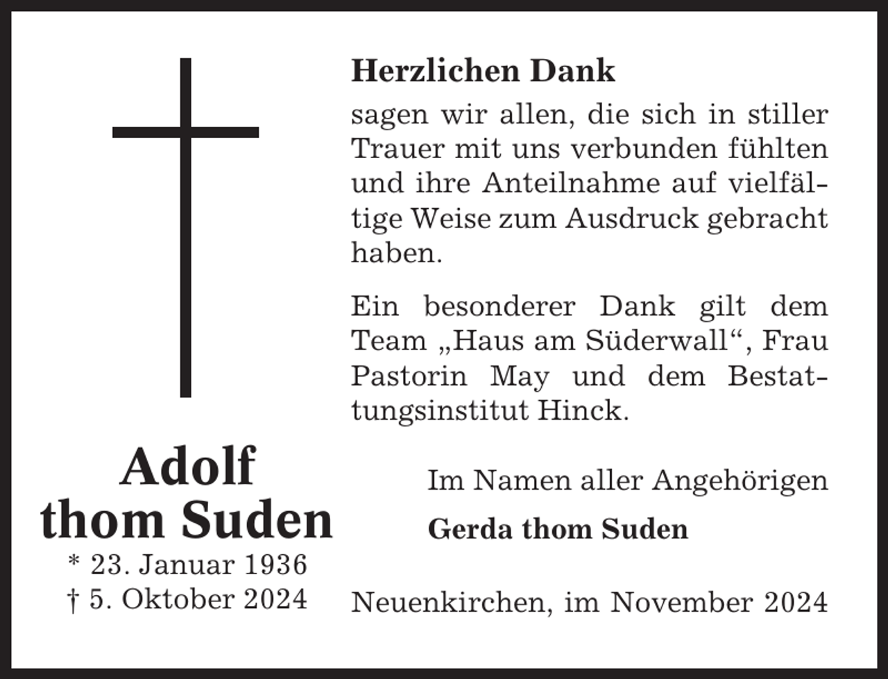 <p>Herzlichen Dank<br />sagen wir allen, die sich in stiller<br />Trauer mit uns verbunden fühlten<br />und ihre Anteilnahme auf vielfältige Weise zum Ausdruck gebracht<br />haben.<br />Ein besonderer Dank gilt dem<br />Team „Haus am Süderwall“, Frau<br />Pastorin May und dem Bestattungsinstitut Hinck.</p><p>Adolf<br />thom Suden<br />* 23. Januar 1936<br />† 5. Oktober 2024</p><p>Im Namen aller Angehörigen<br />Gerda thom Suden<br />Neuenkirchen, im November 2024</p>
