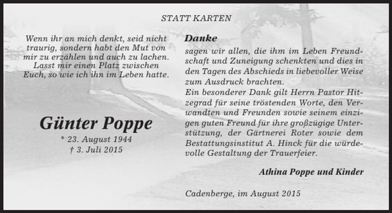 <p>STATT KARTEN<br />Wenn ihr an mich denkt, seid nicht<br />traurig, sondern habt den Mut von<br />mir zu erzählen und auch zu lachen.<br />Lasst mir einen Platz zwischen<br />Euch, so wie ich ihn im Leben hatte.</p><p>Günter Poppe<br />* 23. August 1944<br />† 3. Juli 2015</p><p>Danke<br />sagen wir allen, die ihm im Leben Freundschaft und Zuneigung schenkten und dies in<br />den Tagen des Abschieds in liebevoller Weise<br />zum Ausdruck brachten.<br />Ein besonderer Dank gilt Herrn Pastor Hitzegrad für seine tröstenden Worte, den Verwandten und Freunden sowie seinem einzigen guten Freund für ihre großzügige Unterstützung, der Gärtnerei Roter sowie dem<br />Bestattungsinstitut A. Hinck für die würdevolle Gestaltung der Trauerfeier.<br />Athina Poppe und Kinder<br />Cadenberge, im August 2015</p>