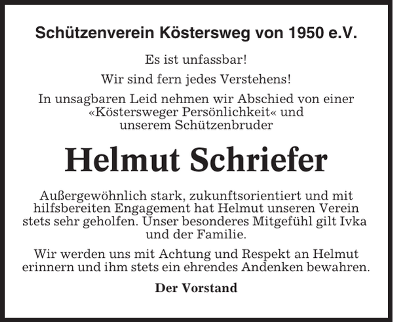 <p>Schützenverein Köstersweg von 1950 e.V.<br />Es ist unfassbar!<br />Wir sind fern jedes Verstehens!<br />In unsagbaren Leid nehmen wir Abschied von einer<br />«Köstersweger Persönlichkeit« und<br />unserem Schützenbruder</p><p>Helmut Schriefer<br />Außergewöhnlich stark, zukunftsorientiert und mit<br />hilfsbereiten Engagement hat Helmut unseren Verein<br />stets sehr geholfen. Unser besonderes Mitgefühl gilt Ivka<br />und der Familie.<br />Wir werden uns mit Achtung und Respekt an Helmut<br />erinnern und ihm stets ein ehrendes Andenken bewahren.<br />Der Vorstand</p>