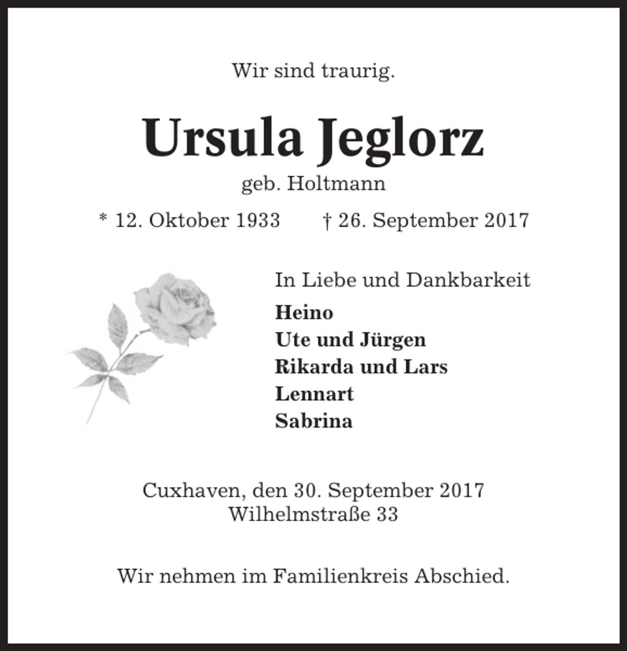 <p>Wir sind traurig.</p><p>Ursula Jeglorz<br />geb. Holtmann<br />* 12. Oktober 1933</p><p>† 26. September 2017</p><p>In Liebe und Dankbarkeit<br />Heino<br />Ute und Jürgen<br />Rikarda und Lars<br />Lennart<br />Sabrina<br />Cuxhaven, den 30. September 2017<br />Wilhelmstraße 33<br />Wir nehmen im Familienkreis Abschied.</p>