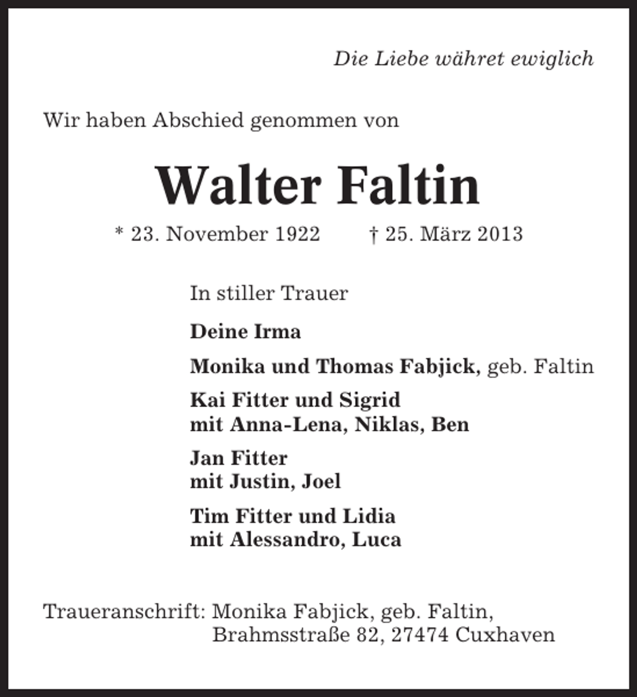 <p>Die Liebe währet ewiglich<br />Wir haben Abschied genommen von</p><p>Walter Faltin<br />* 23. November 1922</p><p>† 25. März 2013</p><p>In stiller Trauer<br />Deine Irma<br />Monika und Thomas Fabjick, geb. Faltin<br />Kai Fitter und Sigrid<br />mit Anna-Lena, Niklas, Ben<br />Jan Fitter<br />mit Justin, Joel<br />Tim Fitter und Lidia<br />mit Alessandro, Luca<br />Traueranschrift: Monika Fabjick, geb. Faltin,<br />Brahmsstraße 82, 27474 Cuxhaven</p>