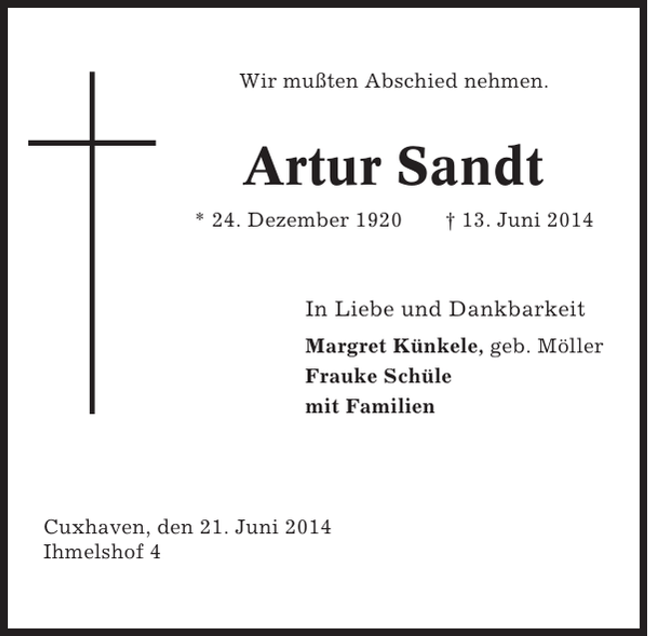 <p>Wir mußten Abschied nehmen.</p><p>Artur Sandt<br />* 24. Dezember 1920</p><p>† 13. Juni 2014</p><p>In Liebe und Dankbarkeit<br />Margret Künkele, geb. Möller<br />Frauke Schüle<br />mit Familien</p><p>Cuxhaven, den 21. Juni 2014<br />Ihmelshof 4</p>