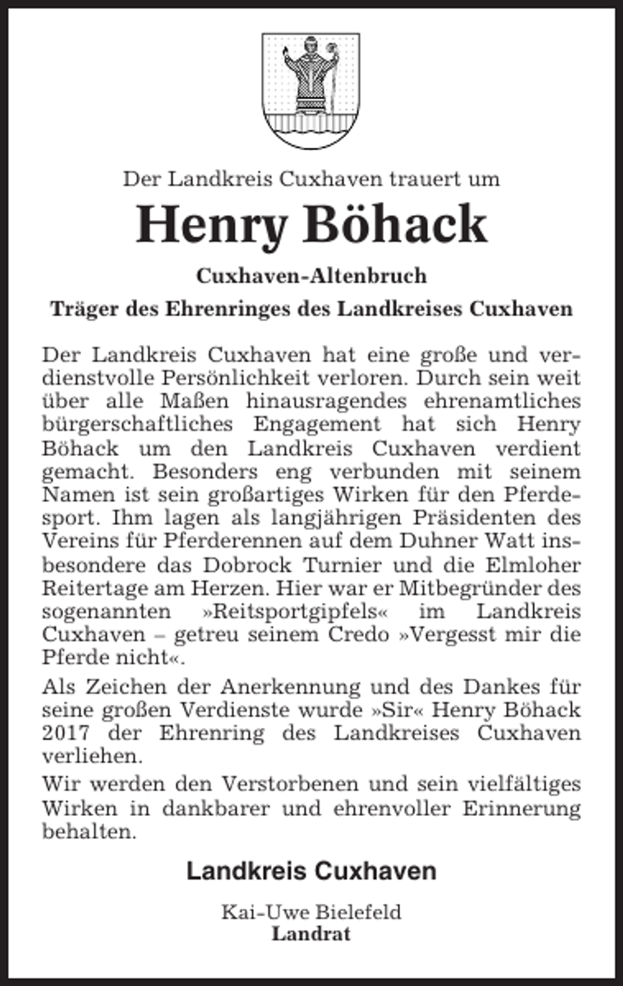 <p>Der Landkreis Cuxhaven trauert um</p><p>Henry Böhack<br />Cuxhaven-Altenbruch<br />Träger des Ehrenringes des Landkreises Cuxhaven<br />Der Landkreis Cuxhaven hat eine große und verdienstvolle Persönlichkeit verloren. Durch sein weit<br />über alle Maßen hinausragendes ehrenamtliches<br />bürgerschaftliches Engagement hat sich Henry<br />Böhack um den Landkreis Cuxhaven verdient<br />gemacht. Besonders eng verbunden mit seinem<br />Namen ist sein großartiges Wirken für den Pferdesport. Ihm lagen als langjährigen Präsidenten des<br />Vereins für Pferderennen auf dem Duhner Watt insbesondere das Dobrock Turnier und die Elmloher<br />Reitertage am Herzen. Hier war er Mitbegründer des<br />sogenannten »Reitsportgipfels« im Landkreis<br />Cuxhaven – getreu seinem Credo »Vergesst mir die<br />Pferde nicht«.<br />Als Zeichen der Anerkennung und des Dankes für<br />seine großen Verdienste wurde »Sir« Henry Böhack<br />2017 der Ehrenring des Landkreises Cuxhaven<br />verliehen.<br />Wir werden den Verstorbenen und sein vielfältiges<br />Wirken in dankbarer und ehrenvoller Erinnerung<br />behalten.</p><p>Landkreis Cuxhaven<br />Kai-Uwe Bielefeld<br />Landrat</p>