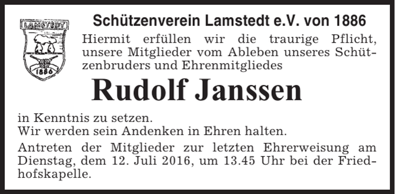 <p>Schützenverein Lamstedt e.V. von 1886<br />Hiermit erfüllen wir die traurige Pflicht,<br />unsere Mitglieder vom Ableben unseres Schützenbruders und Ehrenmitgliedes</p><p>Rudolf Janssen<br />in Kenntnis zu setzen.<br />Wir werden sein Andenken in Ehren halten.<br />Antreten der Mitglieder zur letzten Ehrerweisung am<br />Dienstag, dem 12. Juli 2016, um 13.45 Uhr bei der Friedhofskapelle.</p>
