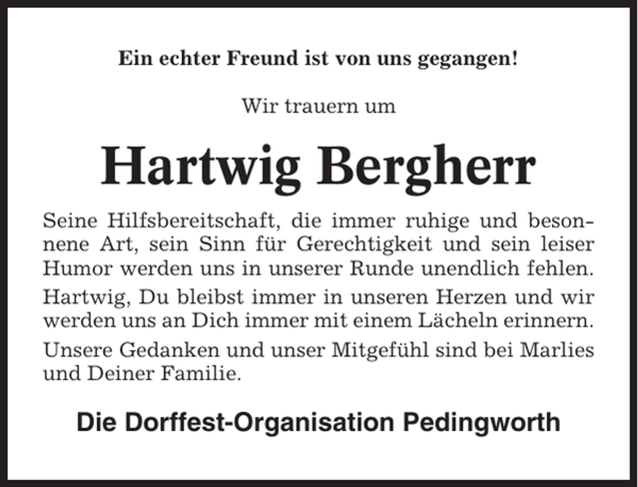 <p>Ein echter Freund ist von uns gegangen!<br />Wir trauern um</p><p>Hartwig Bergherr<br />Seine Hilfsbereitschaft, die immer ruhige und besonnene Art, sein Sinn für Gerechtigkeit und sein leiser<br />Humor werden uns in unserer Runde unendlich fehlen.<br />Hartwig, Du bleibst immer in unseren Herzen und wir<br />werden uns an Dich immer mit einem Lächeln erinnern.<br />Unsere Gedanken und unser Mitgefühl sind bei Marlies<br />und Deiner Familie.</p><p>Die Dorffest-Organisation Pedingworth</p>