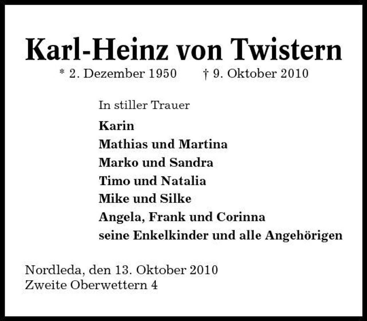 <p>Karl-Heinz von Twistern<br />* 2. Dezember 1950<br />In stiller Trauer</p><p>† 9. Oktober 2010</p><p>Karin Mathias und Martina Marko und Sandra Timo und Natalia Mike und Silke Angela, Frank und Corinna seine Enkelkinder und alle Angehörigen Nordleda, den 13. Oktober 2010 Zweite Oberwettern 4</p>