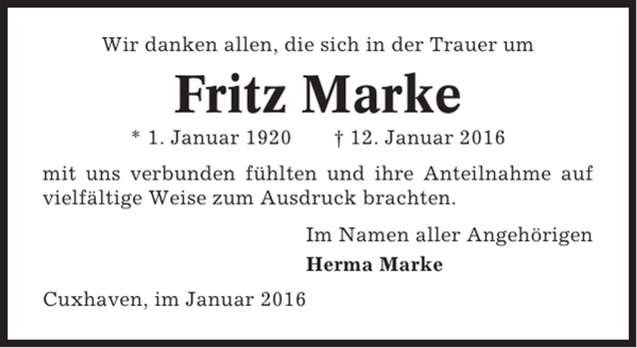<p>Wir danken allen, die sich in der Trauer um</p><p>Fritz Marke<br />* 1. Januar 1920</p><p>† 12. Januar 2016</p><p>mit uns verbunden fühlten und ihre Anteilnahme auf<br />vielfältige Weise zum Ausdruck brachten.<br />Im Namen aller Angehörigen<br />Herma Marke<br />Cuxhaven, im Januar 2016</p>