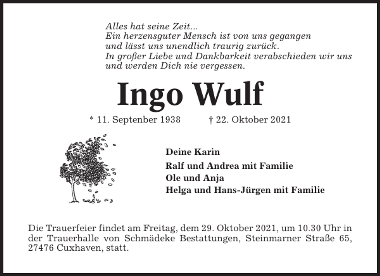 <p>Alles hat seine Zeit...<br />Ein herzensguter Mensch ist von uns gegangen<br />und lässt uns unendlich traurig zurück.<br />In großer Liebe und Dankbarkeit verabschieden wir uns<br />und werden Dich nie vergessen.</p><p>Ingo Wulf<br />* 11. Septenber 1938</p><p>† 22. Oktober 2021</p><p>Deine Karin<br />Ralf und Andrea mit Familie<br />Ole und Anja<br />Helga und Hans-Jürgen mit Familie</p><p>Die Trauerfeier findet am Freitag, dem 29. Oktober 2021, um 10.30 Uhr in<br />der Trauerhalle von Schmädeke Bestattungen, Steinmarner Straße 65,<br />27476 Cuxhaven, statt.</p>