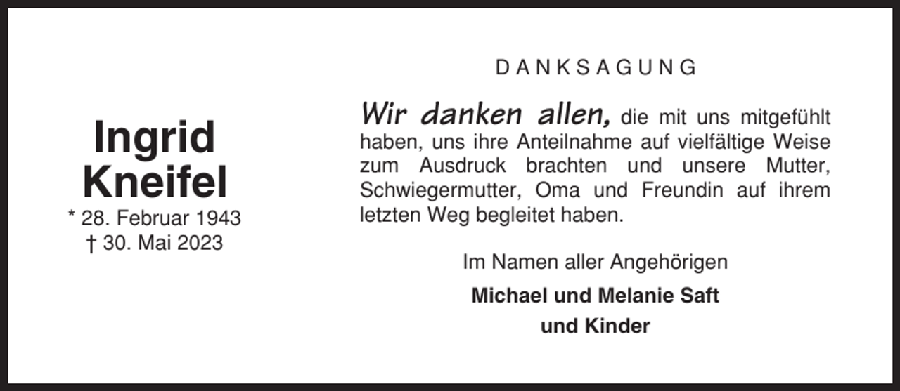 <p>DANKSAGUNG</p><p>Ingrid<br />Kneifel<br />* 28. Februar 1943<br />† 30. Mai 2023</p><p>Wir danken allen, die mit uns mitgefühlt<br />haben, uns ihre Anteilnahme auf vielfältige Weise<br />zum Ausdruck brachten und unsere Mutter,<br />Schwiegermutter, Oma und Freundin auf ihrem<br />letzten Weg begleitet haben.<br />Im Namen aller Angehörigen<br />Michael und Melanie Saft<br />und Kinder</p>