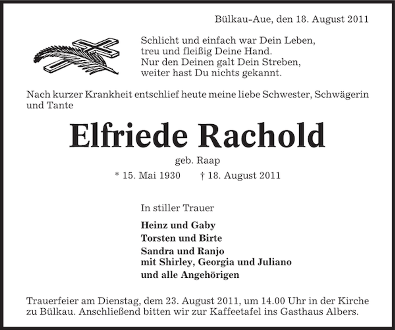 <p>Bülkau-Aue, den 18. August 2011<br />Schlicht und einfach war Dein Leben,<br />treu und fleißig Deine Hand.<br />Nur den Deinen galt Dein Streben,<br />weiter hast Du nichts gekannt.<br />Nach kurzer Krankheit entschlief heute meine liebe Schwester, Schwägerin<br />und Tante</p><p>Elfriede Rachold<br />geb. Raap<br />* 15. Mai 1930</p><p>† 18. August 2011</p><p>In stiller Trauer<br />Heinz und Gaby<br />Torsten und Birte<br />Sandra und Ranjo<br />mit Shirley, Georgia und Juliano<br />und alle Angehörigen<br />Trauerfeier am Dienstag, dem 23. August 2011, um 14.00 Uhr in der Kirche<br />zu Bülkau. Anschließend bitten wir zur Kaffeetafel ins Gasthaus Albers.</p>