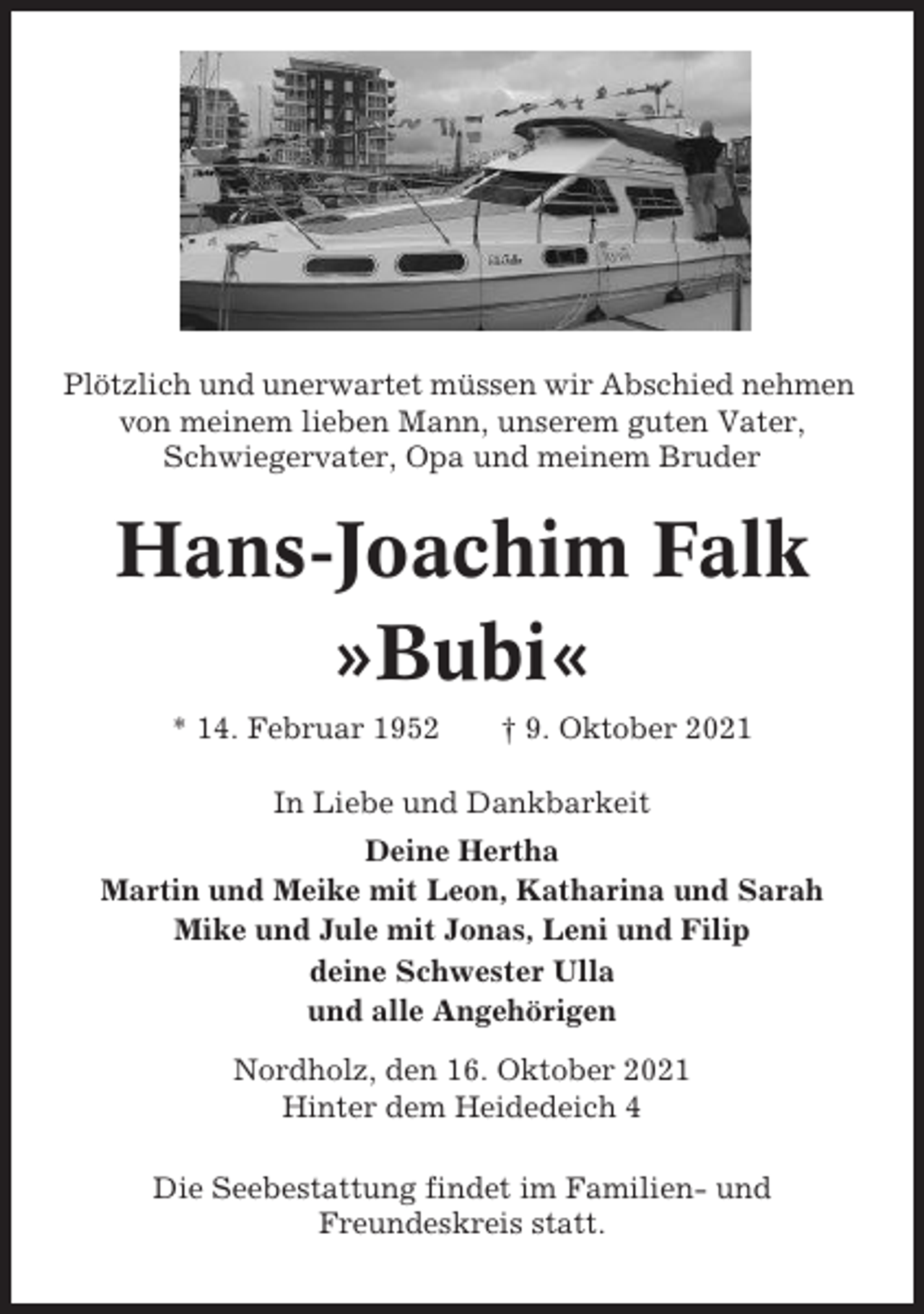 <p>Plötzlich und unerwartet müssen wir Abschied nehmen<br />von meinem lieben Mann, unserem guten Vater,<br />Schwiegervater, Opa und meinem Bruder</p><p>Hans-Joachim Falk<br />»Bubi«<br />* 14. Februar 1952</p><p>† 9. Oktober 2021</p><p>In Liebe und Dankbarkeit<br />Deine Hertha<br />Martin und Meike mit Leon, Katharina und Sarah<br />Mike und Jule mit Jonas, Leni und Filip<br />deine Schwester Ulla<br />und alle Angehörigen<br />Nordholz, den 16. Oktober 2021<br />Hinter dem Heidedeich 4<br />Die Seebestattung findet im Familien- und<br />Freundeskreis statt.</p>