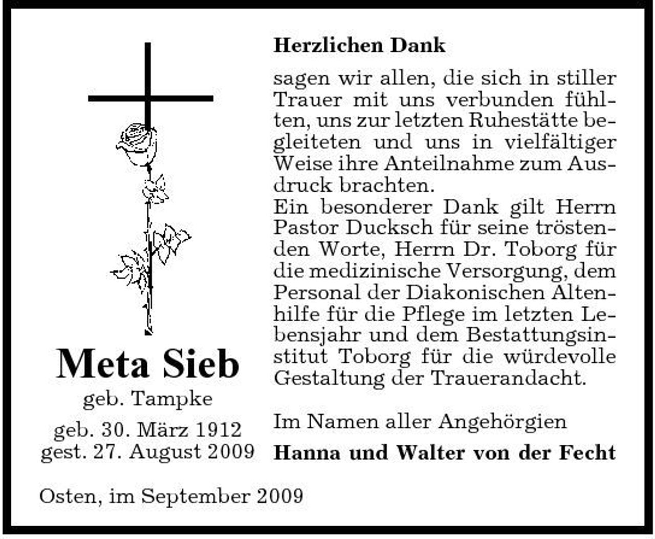 <p>Herzlichen Dank sagen wir allen, die sich in stiller Trauer mit uns verbunden fühlten, uns zur letzten Ruhestätte begleiteten und uns in vielfältiger Weise ihre Anteilnahme zum Ausdruck brachten. Ein besonderer Dank gilt Herrn Pastor Ducksch für seine tröstenden Worte, Herrn Dr. Toborg für die medizinische Versorgung, dem Personal der Diakonischen Altenhilfe für die Pflege im letzten Lebensjahr und dem Bestattungsinstitut Toborg für die würdevolle Gestaltung der Trauerandacht.</p><p>Meta Sieb</p><p>geb. Tampke geb. 30. März 1912 Im Namen aller Angehörgien gest. 27. August 2009 Hanna und Walter von der Fecht Osten, im September 2009</p>