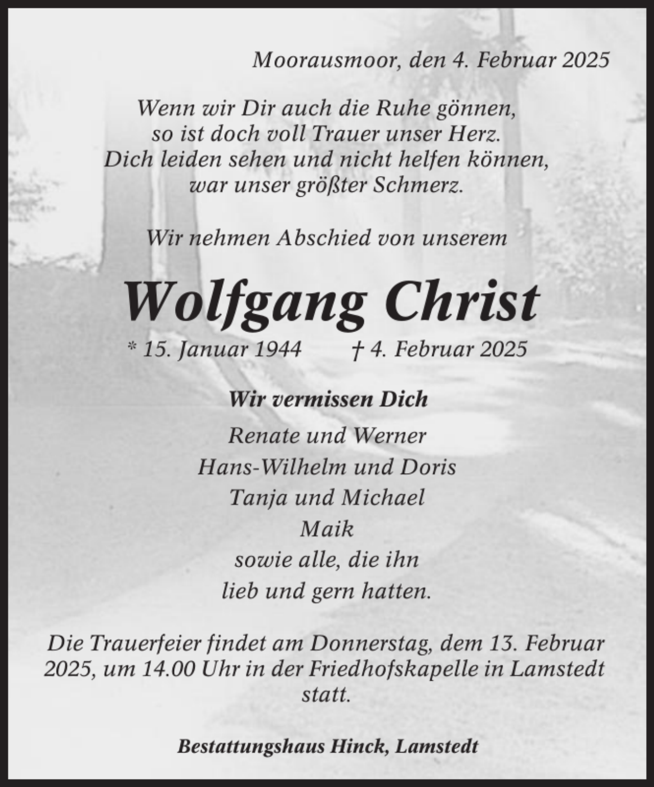 <p>Moorausmoor, den 4. Februar 2025<br />Wenn wir Dir auch die Ruhe gönnen,<br />so ist doch voll Trauer unser Herz.<br />Dich leiden sehen und nicht helfen können,<br />war unser größter Schmerz.<br />Wir nehmen Abschied von unserem</p><p>Wolfgang Christ<br />* 15. Januar 1944</p><p>† 4. Februar 2025</p><p>Wir vermissen Dich<br />Renate und Werner<br />Hans-Wilhelm und Doris<br />Tanja und Michael<br />Maik<br />sowie alle, die ihn<br />lieb und gern hatten.<br />Die Trauerfeier findet am Donnerstag, dem 13. Februar<br />2025, um 14.00 Uhr in der Friedhofskapelle in Lamstedt<br />statt.<br />Bestattungshaus Hinck, Lamstedt</p>