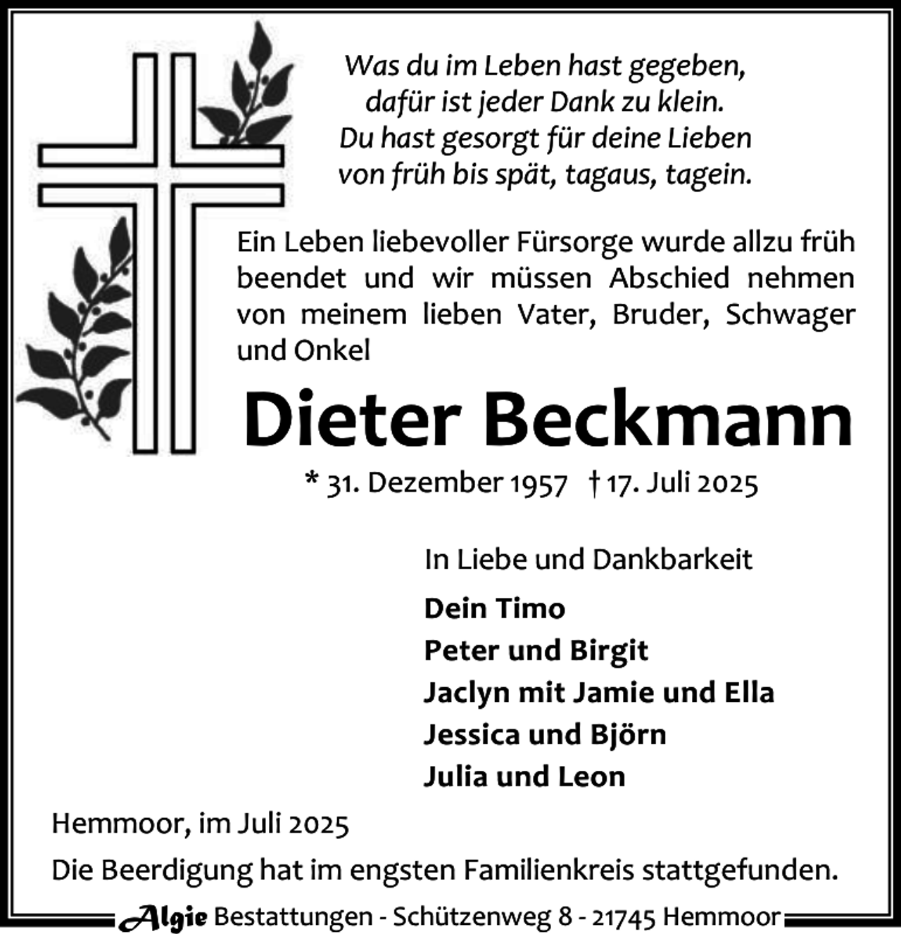 <p>Was du im Leben hast gegeben,<br />dafür ist jeder Dank zu klein.<br />Du hast gesorgt für deine Lieben<br />von früh bis spät, tagaus, tagein.<br />Ein Leben liebevoller Fürsorge wurde allzu früh<br />beendet und wir müssen Abschied nehmen<br />von meinem lieben Vater, Bruder, Schwager<br />und Onkel</p><p>Dieter Beckmann<br />* 31. Dezember 1957 † 17. Juli 2025<br />In Liebe und Dankbarkeit<br />Dein Timo<br />Peter und Birgit<br />Jaclyn mit Jamie und Ella<br />Jessica und Björn<br />Julia und Leon</p><p>Hemmoor, im Juli 2025<br />Die Beerdigung hat im engsten Familienkreis stattgefunden.<br />Algie Bestattungen - Schützenweg 8 - 21745 Hemmoor</p>