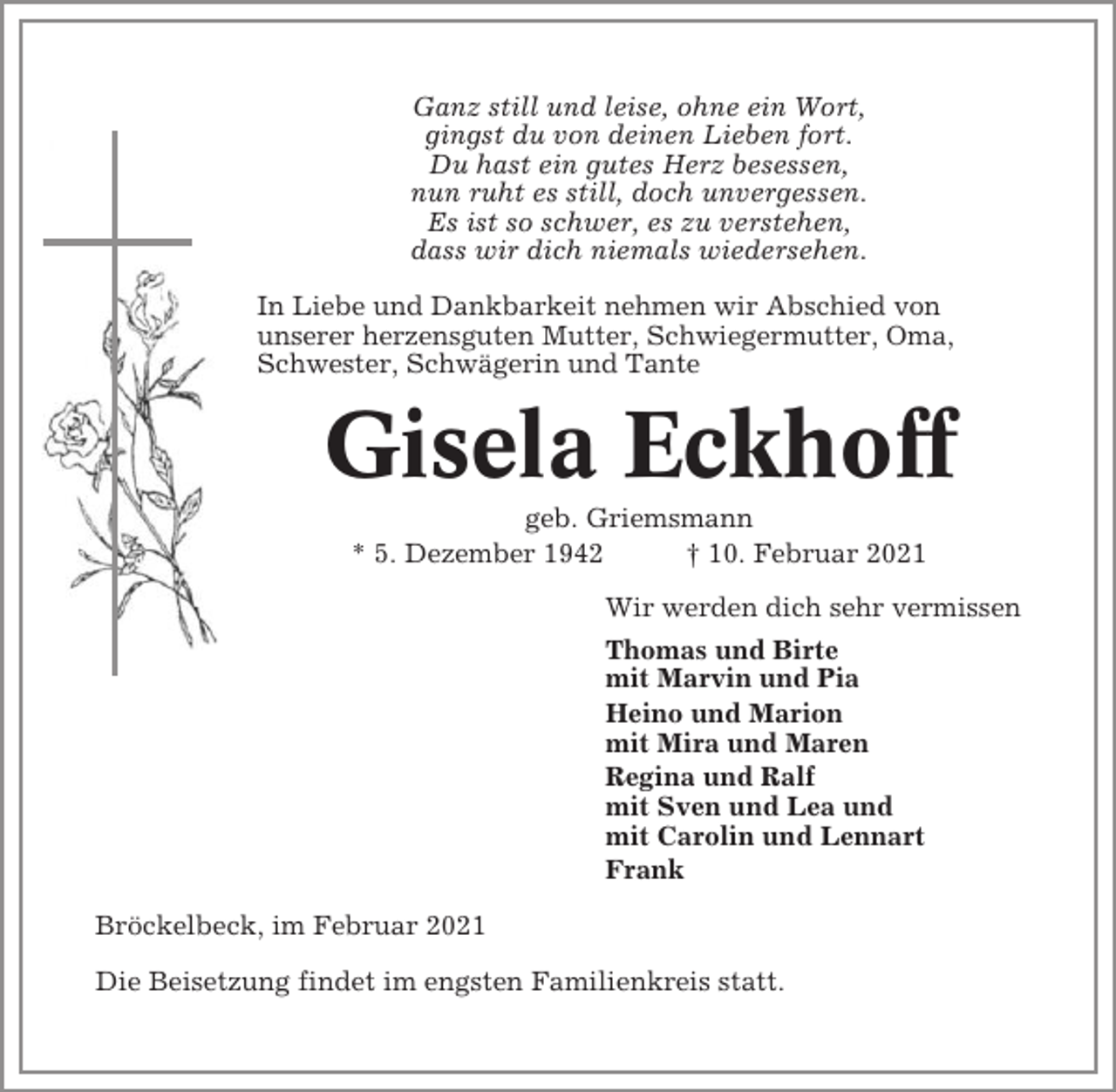 <p>Ganz still und leise, ohne ein Wort,<br />gingst du von deinen Lieben fort.<br />Du hast ein gutes Herz besessen,<br />nun ruht es still, doch unvergessen.<br />Es ist so schwer, es zu verstehen,<br />dass wir dich niemals wiedersehen.<br />In Liebe und Dankbarkeit nehmen wir Abschied von<br />unserer herzensguten Mutter, Schwiegermutter, Oma,<br />Schwester, Schwägerin und Tante</p><p>Gisela Eckhoff<br />geb. Griemsmann<br />* 5. Dezember 1942<br />† 10. Februar 2021<br />Wir werden dich sehr vermissen<br />Thomas und Birte<br />mit Marvin und Pia<br />Heino und Marion<br />mit Mira und Maren<br />Regina und Ralf<br />mit Sven und Lea und<br />mit Carolin und Lennart<br />Frank<br />Bröckelbeck, im Februar 2021<br />Die Beisetzung findet im engsten Familienkreis statt.</p>