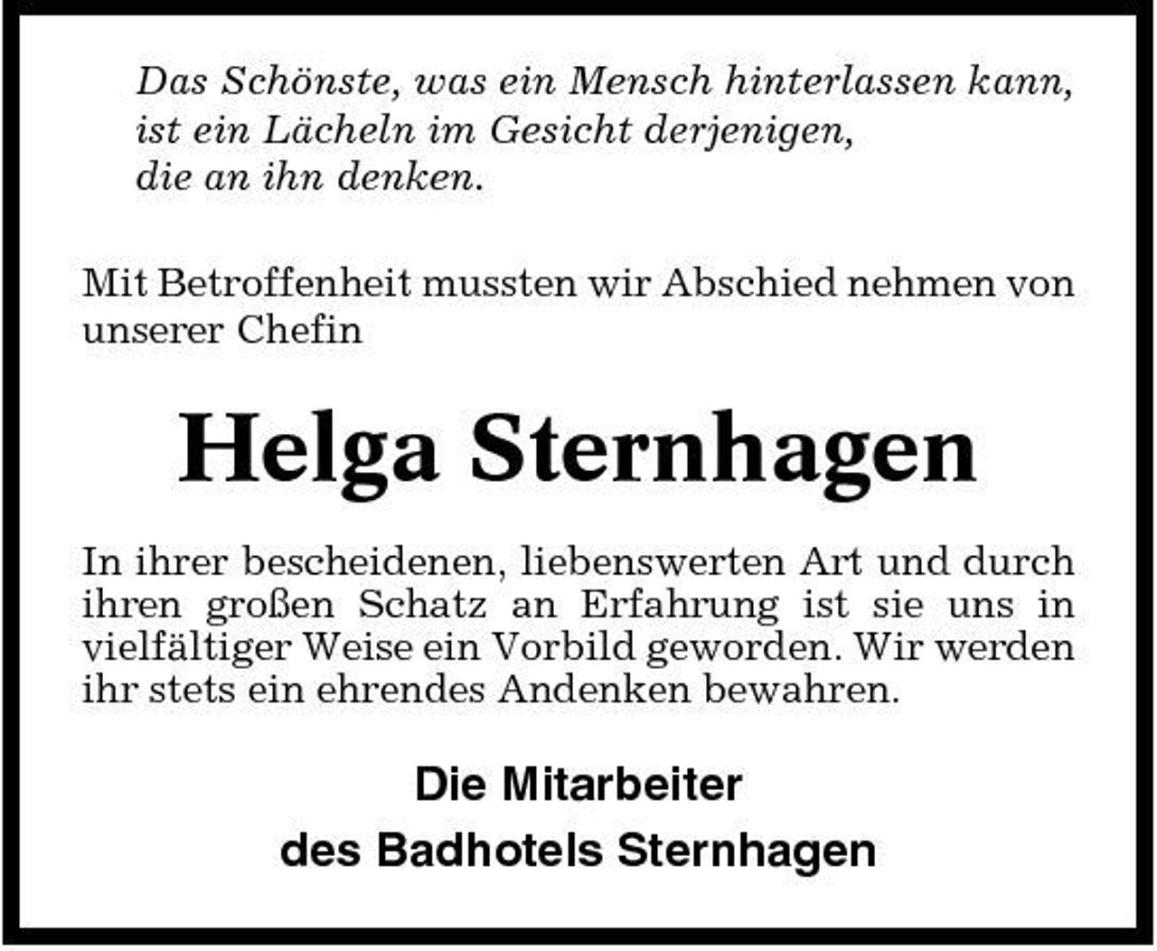 <p>Das Schönste, was ein Mensch hinterlassen kann, ist ein Lächeln im Gesicht derjenigen, die an ihn denken. Mit Betroffenheit mussten wir Abschied nehmen von unserer Chefin</p><p>Helga Sternhagen<br />In ihrer bescheidenen, liebenswerten Art und durch ihren großen Schatz an Erfahrung ist sie uns in vielfältiger Weise ein Vorbild geworden. Wir werden ihr stets ein ehrendes Andenken bewahren.</p><p>Die Mitarbeiter des Badhotels Sternhagen</p>