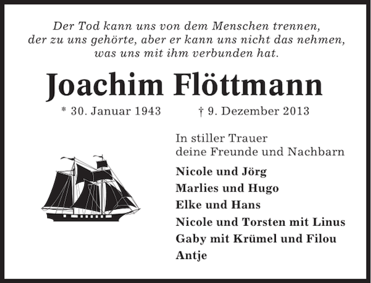 <p>Der Tod kann uns von dem Menschen trennen,<br />der zu uns gehörte, aber er kann uns nicht das nehmen,<br />was uns mit ihm verbunden hat.</p><p>Joachim Flöttmann<br />* 30. Januar 1943</p><p>† 9. Dezember 2013<br />In stiller Trauer<br />deine Freunde und Nachbarn<br />Nicole und Jörg<br />Marlies und Hugo<br />Elke und Hans<br />Nicole und Torsten mit Linus<br />Gaby mit Krümel und Filou<br />Antje</p>