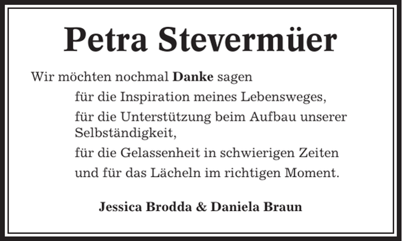 <p>Petra Stevermüer<br />Wir möchten nochmal Danke sagen<br />für die Inspiration meines Lebensweges,<br />für die Unterstützung beim Aufbau unserer<br />Selbständigkeit,<br />für die Gelassenheit in schwierigen Zeiten<br />und für das Lächeln im richtigen Moment.<br />Jessica Brodda &amp; Daniela Braun</p>