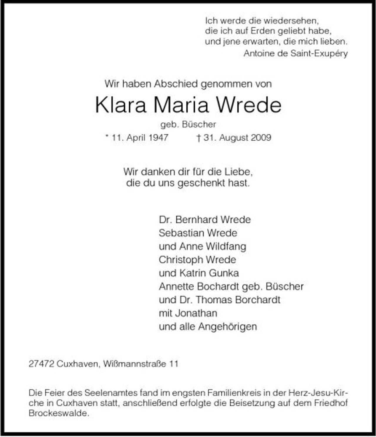 <p>Ich werde die wiedersehen, die ich auf Erden geliebt habe, und jene erwarten, die mich lieben. Antoine de Saint-Exupéry</p><p>Wir haben Abschied genommen von</p><p>Klara Maria Wrede<br />geb. Büscher * 11. April 1947 † 31. August 2009</p><p>Wir danken dir für die Liebe, die du uns geschenkt hast.</p><p>Dr. Bernhard Wrede Sebastian Wrede und Anne Wildfang Christoph Wrede und Katrin Gunka Annette Bochardt geb. Büscher und Dr. Thomas Borchardt mit Jonathan und alle Angehörigen</p><p>27472 Cuxhaven, Wißmannstraße 11 Die Feier des Seelenamtes fand im engsten Familienkreis in der Herz-Jesu-Kirche in Cuxhaven statt, anschließend erfolgte die Beisetzung auf dem Friedhof Brockeswalde.</p>