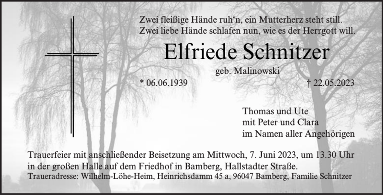 <p>Zwei fleißige Hände ruh‘n, ein Mutterherz steht still.<br />Zwei liebe Hände schlafen nun, wie es der Herrgott will.</p><p>Elfriede Schnitzer<br />geb. Malinowski</p><p>* 06.06.1939</p><p>† 22.05.2023<br />Thomas und Ute<br />mit Peter und Clara<br />im Namen aller Angehörigen</p><p>Trauerfeier mit anschließender Beisetzung am Mittwoch, 7. Juni 2023, um 13.30 Uhr<br />in der großen Halle auf dem Friedhof in Bamberg, Hallstadter Straße.<br />Traueradresse: Wilhelm-Löhe-Heim, Heinrichsdamm 45 a, 96047 Bamberg, Familie Schnitzer</p>