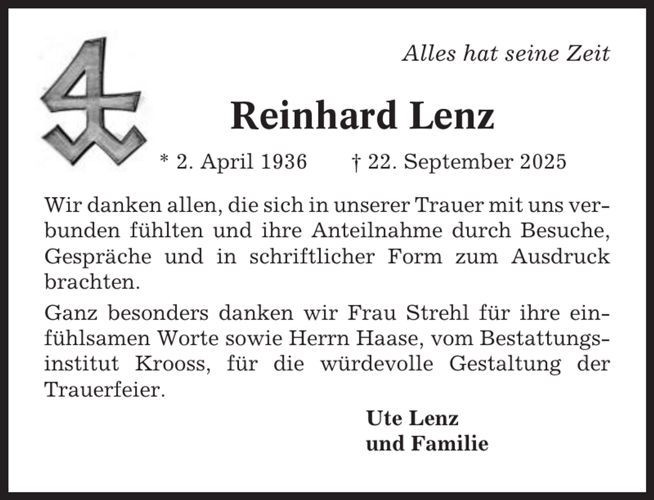 <p>Alles hat seine Zeit</p><p>Reinhard Lenz<br />* 2. April 1936</p><p>† 22. September 2025</p><p>Wir danken allen, die sich in unserer Trauer mit uns verbunden fühlten und ihre Anteilnahme durch Besuche,<br />Gespräche und in schriftlicher Form zum Ausdruck<br />brachten.<br />Ganz besonders danken wir Frau Strehl für ihre einfühlsamen Worte sowie Herrn Haase, vom Bestattungsinstitut Krooss, für die würdevolle Gestaltung der<br />Trauerfeier.<br />Ute Lenz<br />und Familie</p>