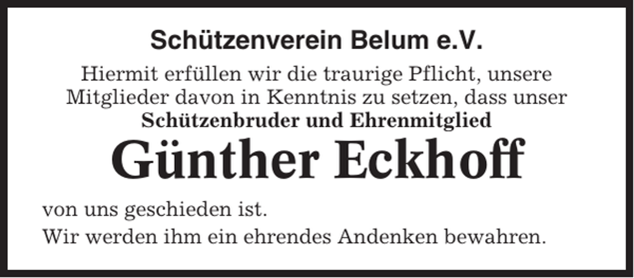 <p>Schützenverein Belum e.V.<br />Hiermit erfüllen wir die traurige Pflicht, unsere<br />Mitglieder davon in Kenntnis zu setzen, dass unser<br />Schützenbruder und Ehrenmitglied</p><p>Günther Eckhoff<br />von uns geschieden ist.<br />Wir werden ihm ein ehrendes Andenken bewahren.</p>